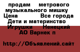 продам 1,5метрового музыкального мишку › Цена ­ 2 500 - Все города Дети и материнство » Игрушки   . Ненецкий АО,Варнек п.